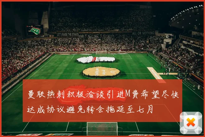 曼联热刺积极洽谈引进M费希望尽快达成协议避免转会拖延至七月