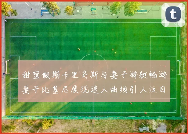 甜蜜假期卡里乌斯与妻子游艇畅游妻子比基尼展现迷人曲线引人注目