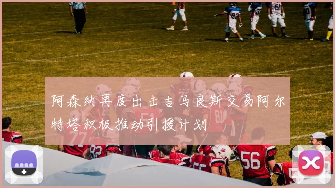 阿森纳再度出击吉马良斯交易阿尔特塔积极推动引援计划