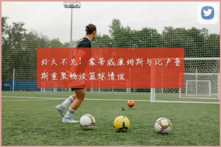 好久不见！蒙蒂威廉姆斯与比卢普斯重聚畅谈篮球情谊