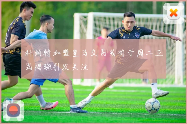 科纳特加盟皇马交易或将于周二正式揭晓引发关注