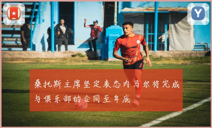 桑托斯主席坚定表态内马尔将完成与俱乐部的合同至年底