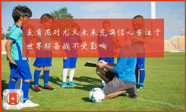 麦肯尼对尤文未来充满信心专注于世界杯备战不受影响