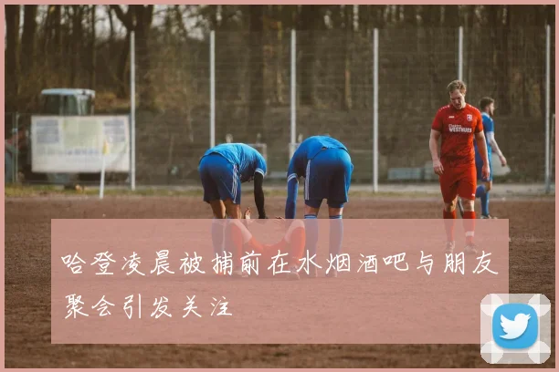 哈登凌晨被捕前在水烟酒吧与朋友聚会引发关注