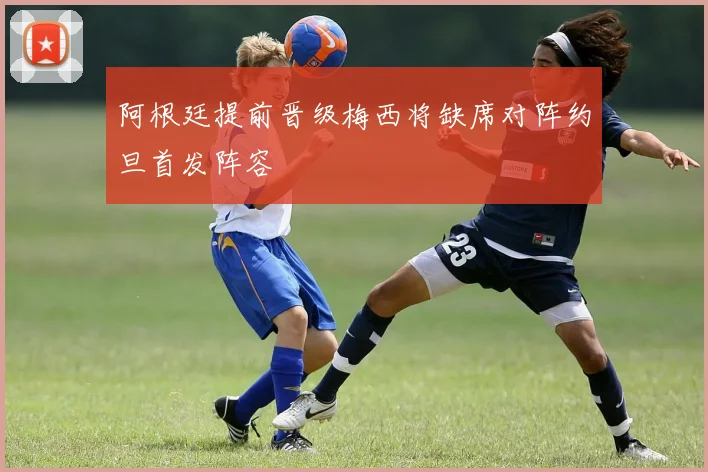 阿根廷提前晋级梅西将缺席对阵约旦首发阵容