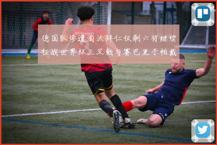 德国队惨遭淘汰拜仁仅剩六将继续征战世界杯三叉戟与赛巴里于帕戴维斯携手出战