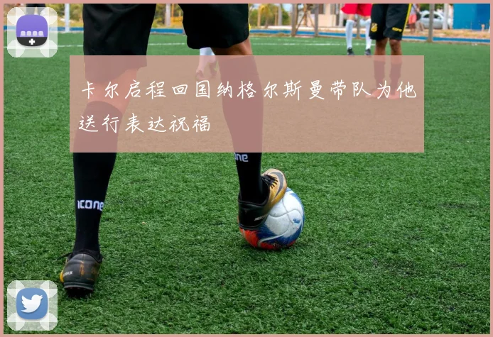 卡尔启程回国纳格尔斯曼带队为他送行表达祝福
