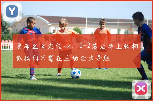 莫布里坚定信心：0-2落后与上轮相似我们只需在主场全力争胜