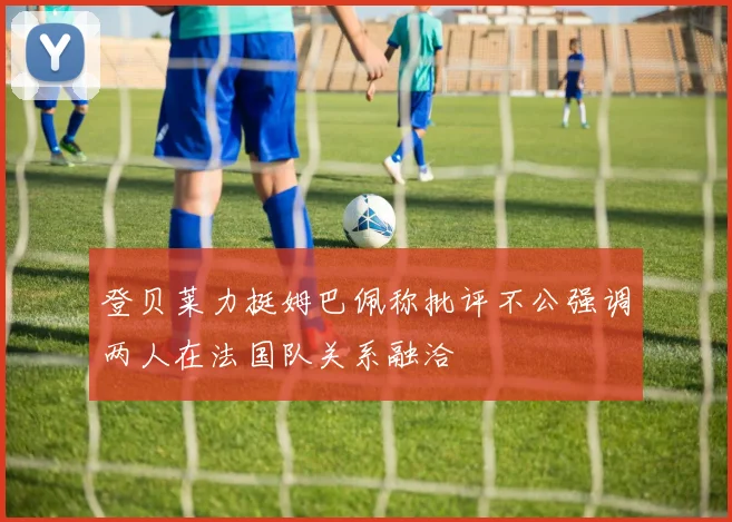 登贝莱力挺姆巴佩称批评不公强调两人在法国队关系融洽