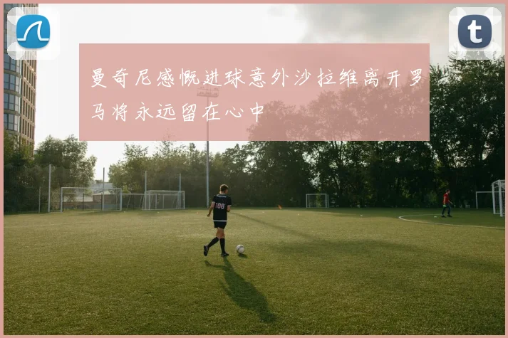 曼奇尼感慨进球意外沙拉维离开罗马将永远留在心中